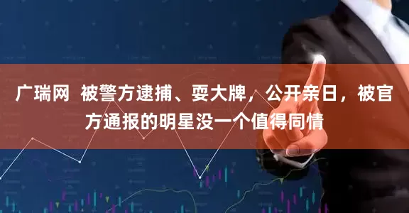 广瑞网  被警方逮捕、耍大牌，公开亲日，被官方通报的明星没一个值得同情