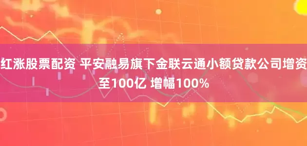 红涨股票配资 平安融易旗下金联云通小额贷款公司增资至100亿 增幅100%