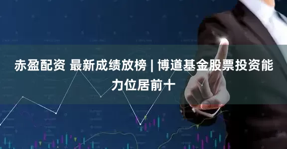 赤盈配资 最新成绩放榜 | 博道基金股票投资能力位居前十
