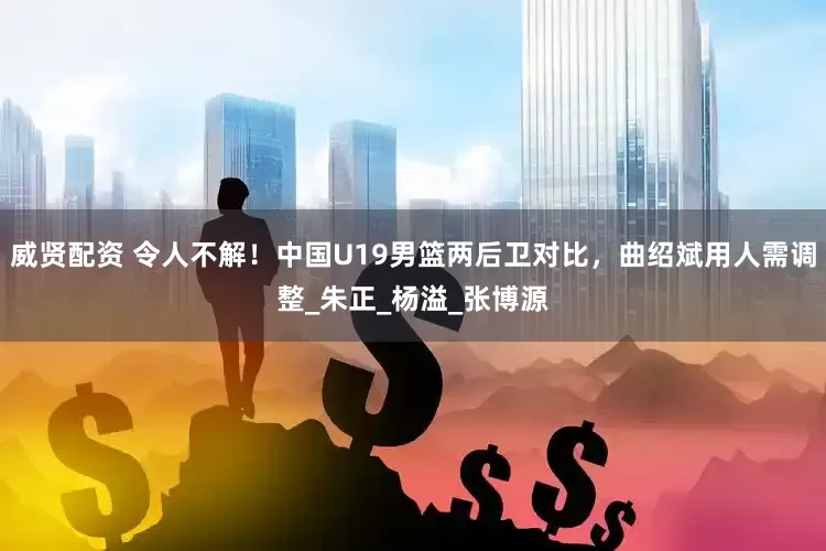 威贤配资 令人不解！中国U19男篮两后卫对比，曲绍斌用人需调整_朱正_杨溢_张博源
