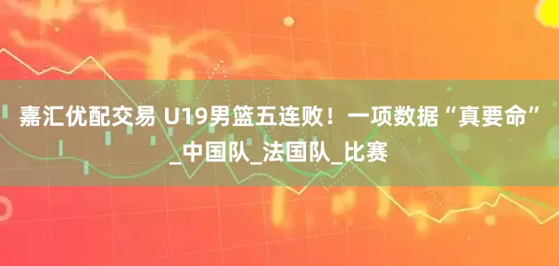 嘉汇优配交易 U19男篮五连败！一项数据“真要命”_中国队_法国队_比赛