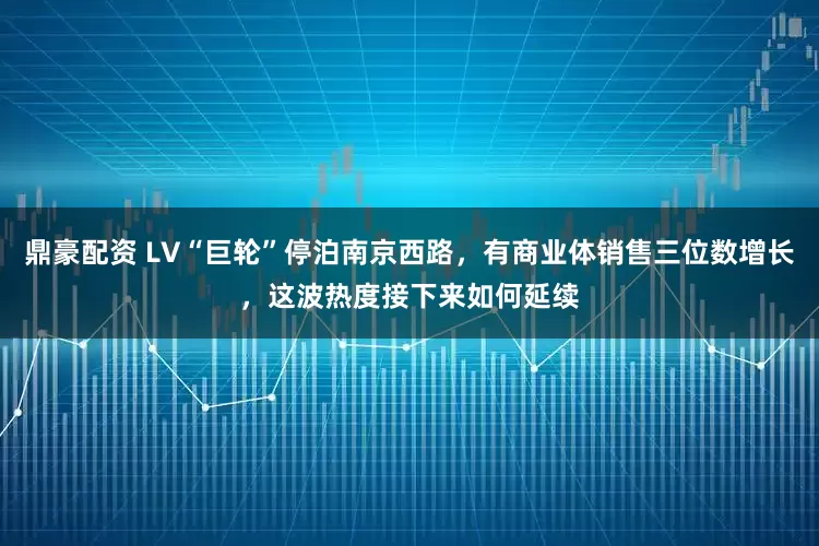 鼎豪配资 LV“巨轮”停泊南京西路，有商业体销售三位数增长，这波热度接下来如何延续