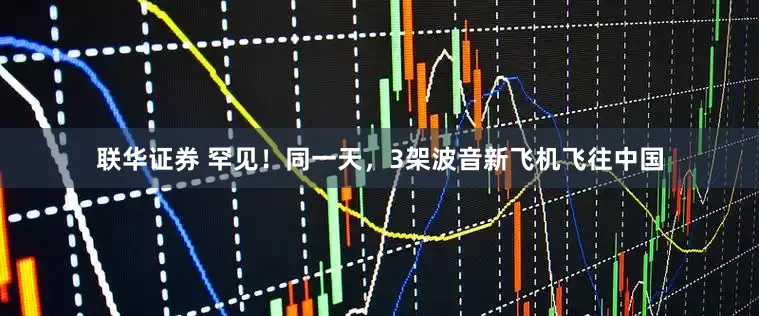联华证券 罕见！同一天，3架波音新飞机飞往中国