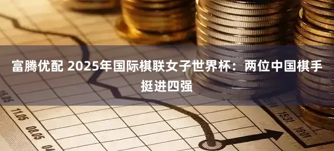 富腾优配 2025年国际棋联女子世界杯：两位中国棋手挺进四强