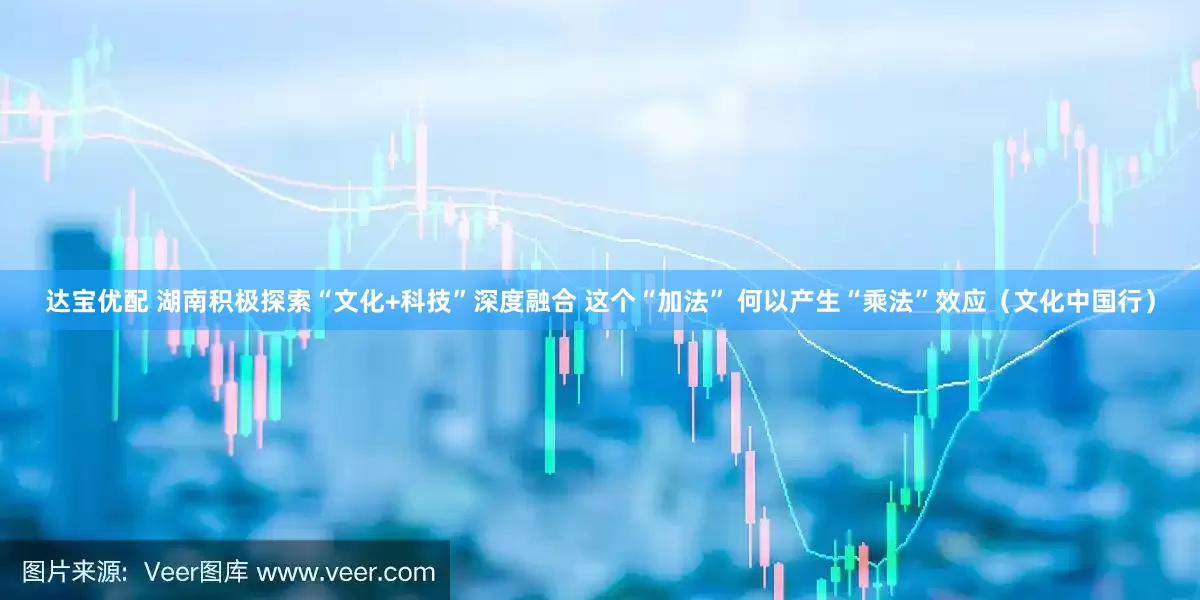 达宝优配 湖南积极探索“文化+科技”深度融合 这个“加法” 何以产生“乘法”效应（文化中国行）