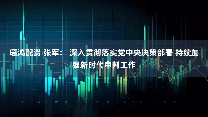 瑶鸿配资 张军： 深入贯彻落实党中央决策部署 持续加强新时代审判工作