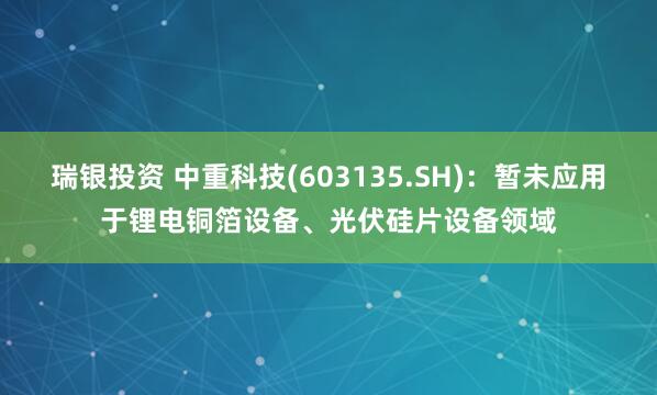 瑞银投资 中重科技(603135.SH)：暂未应用于锂电铜箔设备、光伏硅片设备领域