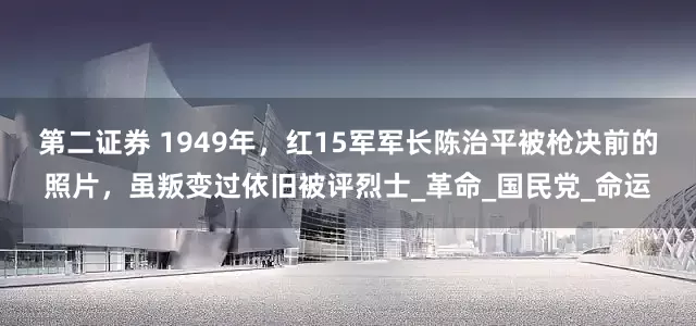 第二证券 1949年，红15军军长陈治平被枪决前的照片，虽叛变过依旧被评烈士_革命_国民党_命运