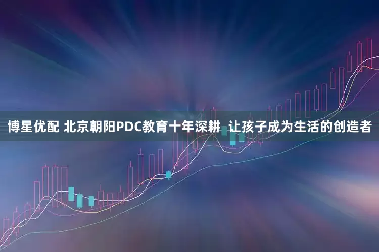 博星优配 北京朝阳PDC教育十年深耕  让孩子成为生活的创造者