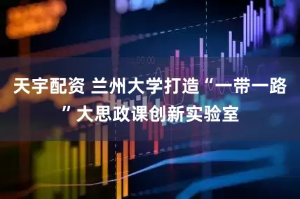 天宇配资 兰州大学打造“一带一路”大思政课创新实验室