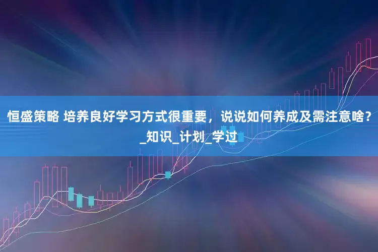 恒盛策略 培养良好学习方式很重要，说说如何养成及需注意啥？_知识_计划_学过