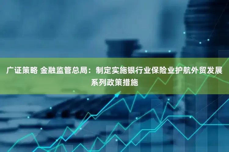 广证策略 金融监管总局：制定实施银行业保险业护航外贸发展系列政策措施