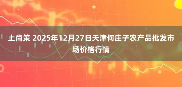 上尚策 2025年12月27日天津何庄子农产品批发市场价格行情