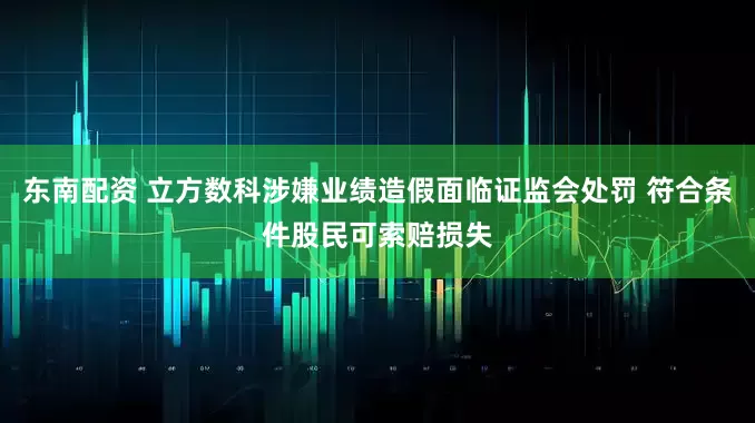 东南配资 立方数科涉嫌业绩造假面临证监会处罚 符合条件股民可索赔损失