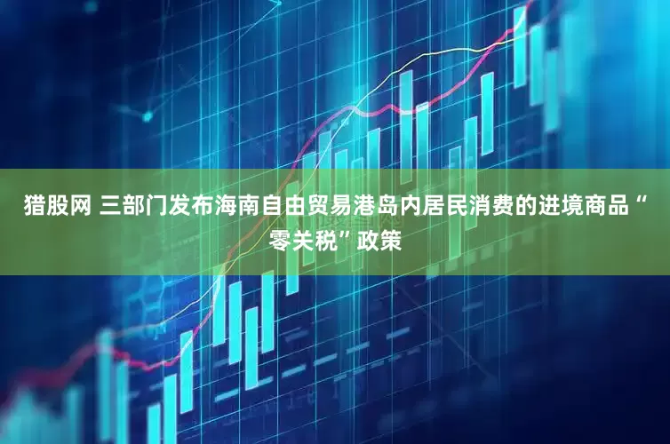 猎股网 三部门发布海南自由贸易港岛内居民消费的进境商品“零关税”政策